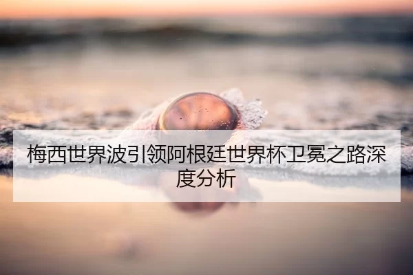 梅西世界波引领阿根廷世界杯卫冕之路深度分析