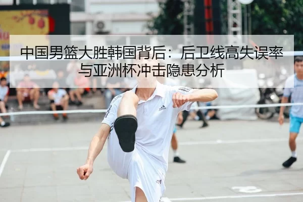中国男篮大胜韩国背后：后卫线高失误率与亚洲杯冲击隐患分析